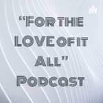 “For the LOVE of it All” Podcast 